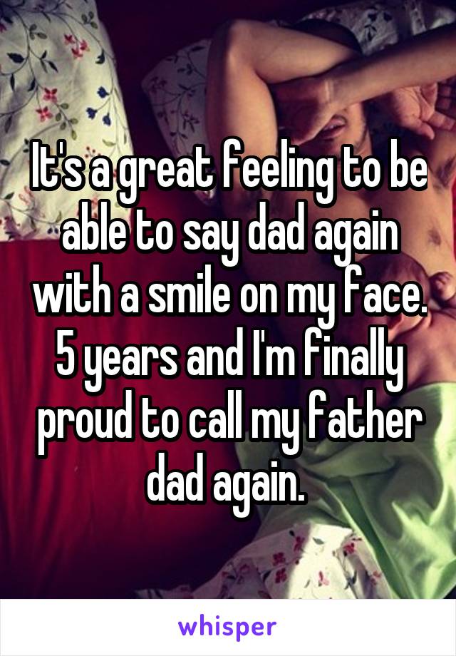 It's a great feeling to be able to say dad again with a smile on my face. 5 years and I'm finally proud to call my father dad again. 