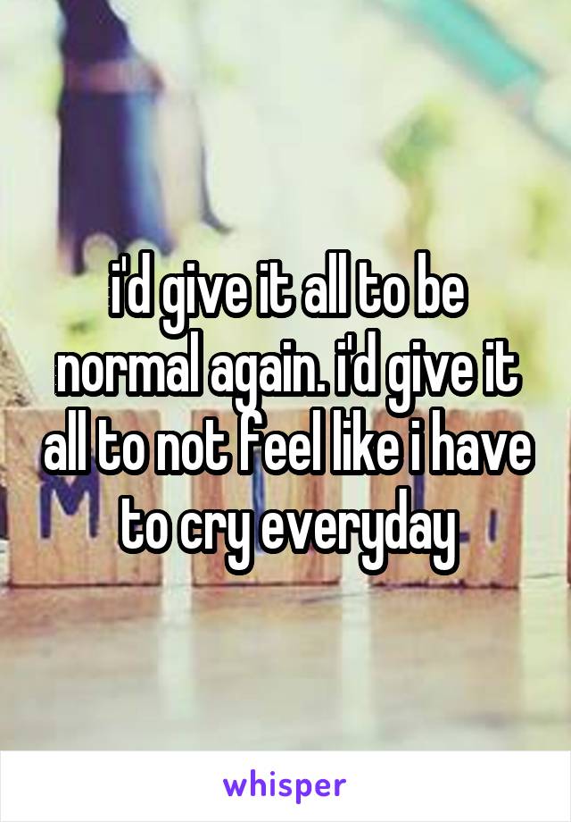 i'd give it all to be normal again. i'd give it all to not feel like i have to cry everyday