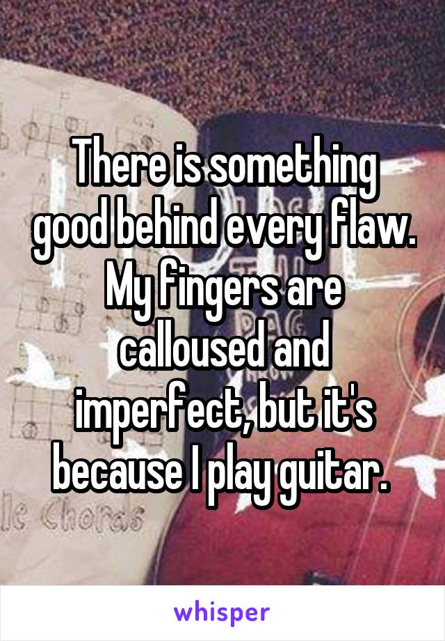 There is something good behind every flaw. My fingers are calloused and imperfect, but it's because I play guitar. 