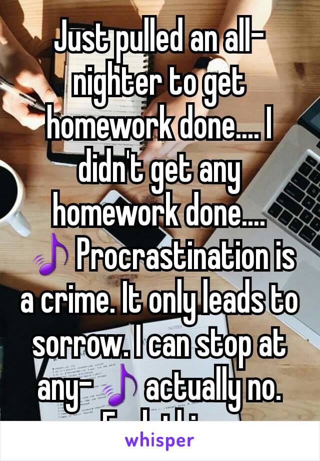 Just pulled an all-nighter to get homework done.... I
didn't get any homework done....
🎵Procrastination is a crime. It only leads to sorrow. I can stop at any-🎵actually no.
Fuck this.