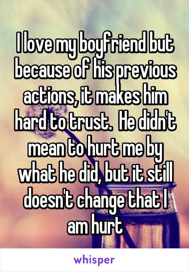 I love my boyfriend but because of his previous actions, it makes him hard to trust.  He didn't mean to hurt me by what he did, but it still doesn't change that I am hurt