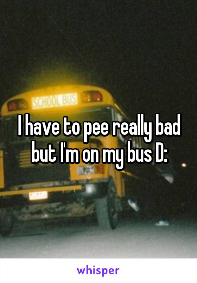 I have to pee really bad but I'm on my bus D: