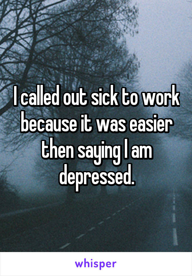 I called out sick to work because it was easier then saying I am depressed.