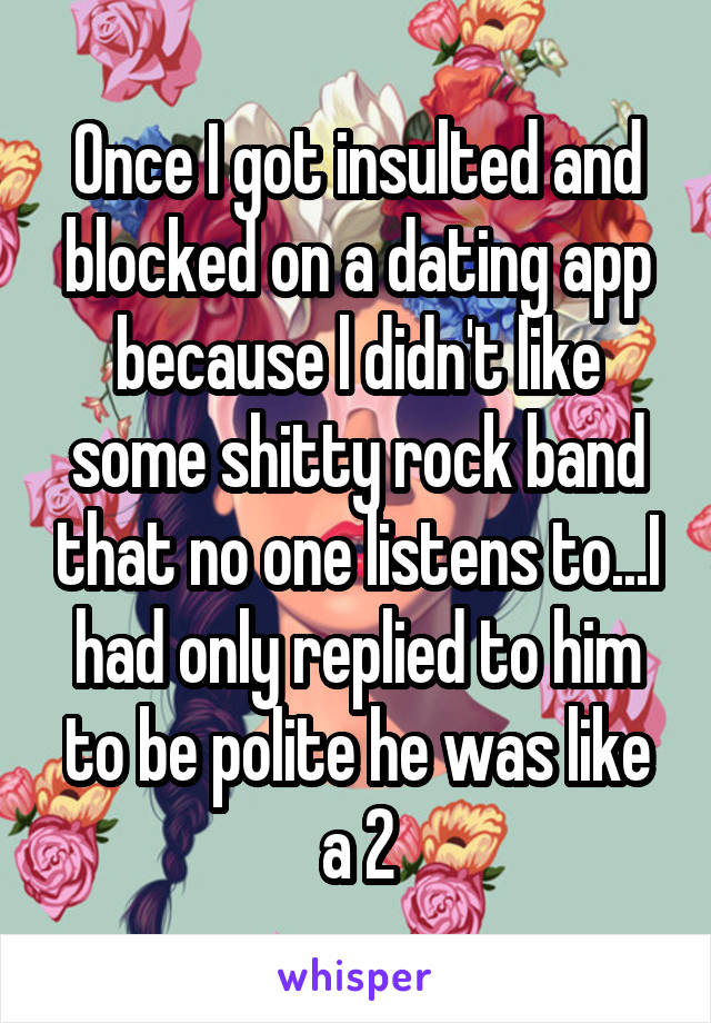 Once I got insulted and blocked on a dating app because l didn't like some shitty rock band that no one listens to...I had only replied to him to be polite he was like a 2