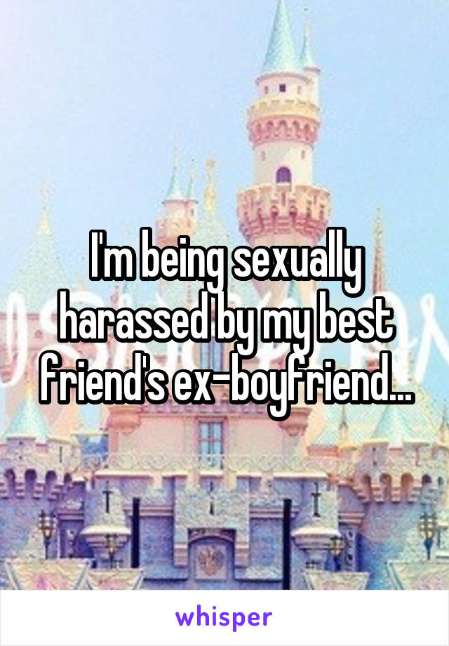 I'm being sexually harassed by my best friend's ex-boyfriend...