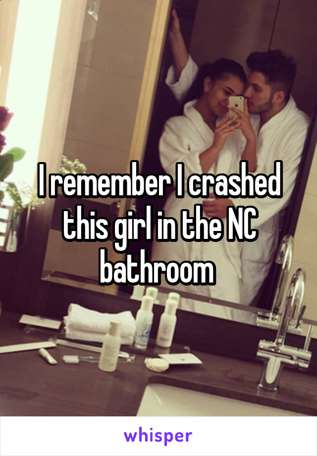 I remember I crashed this girl in the NC bathroom 