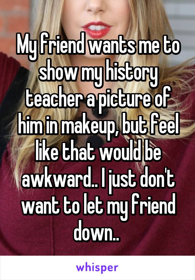 My friend wants me to show my history teacher a picture of him in makeup, but feel like that would be awkward.. I just don't want to let my friend down.. 