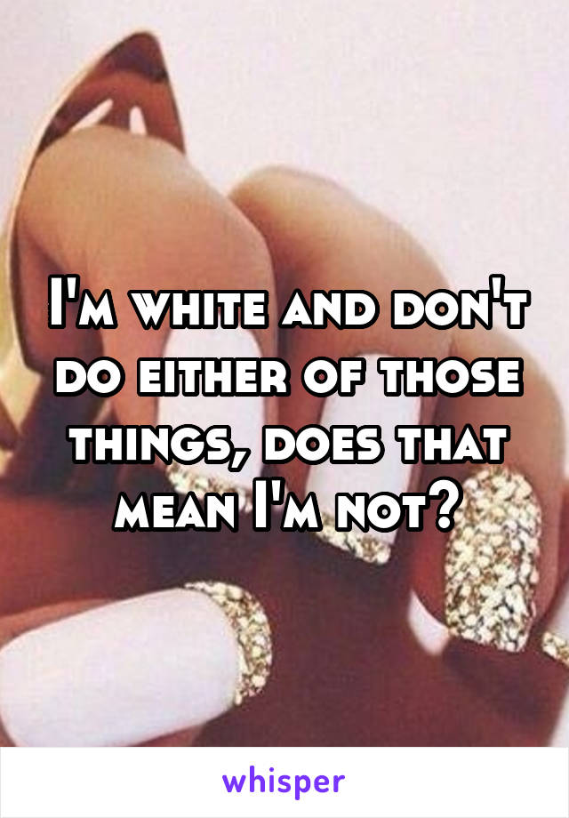 I'm white and don't do either of those things, does that mean I'm not?