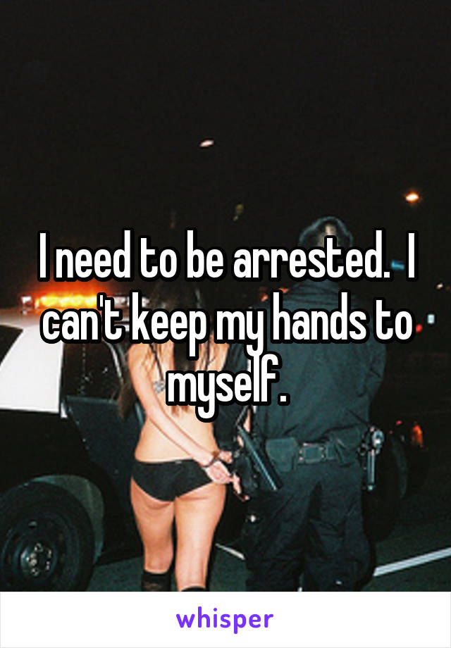 I need to be arrested.  I can't keep my hands to myself.