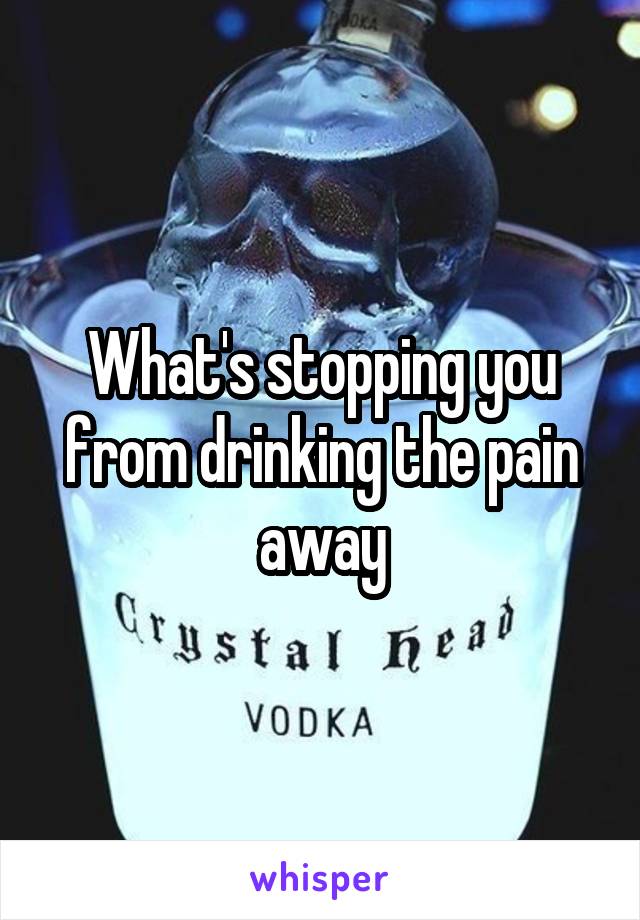 What's stopping you from drinking the pain away