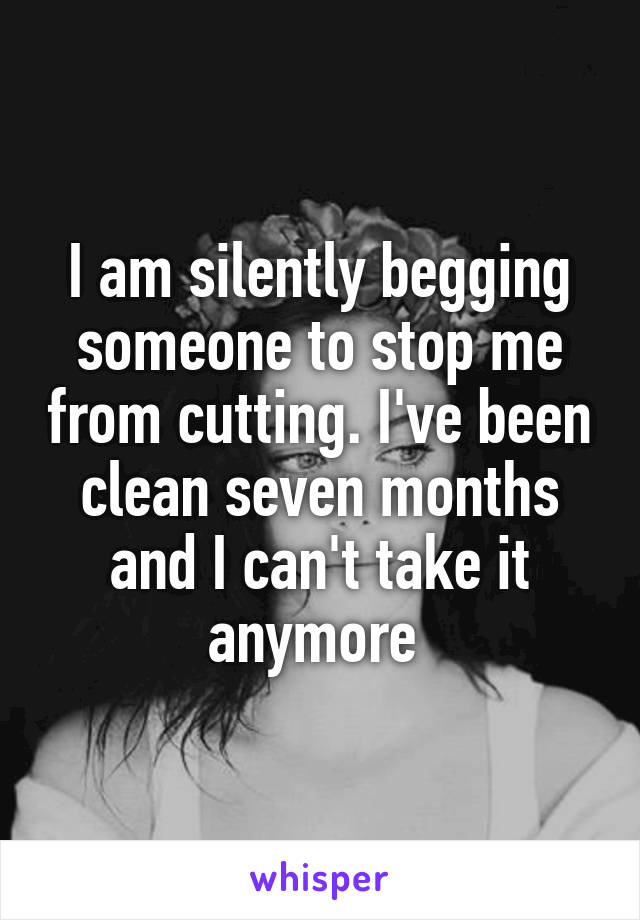 I am silently begging someone to stop me from cutting. I've been clean seven months and I can't take it anymore 