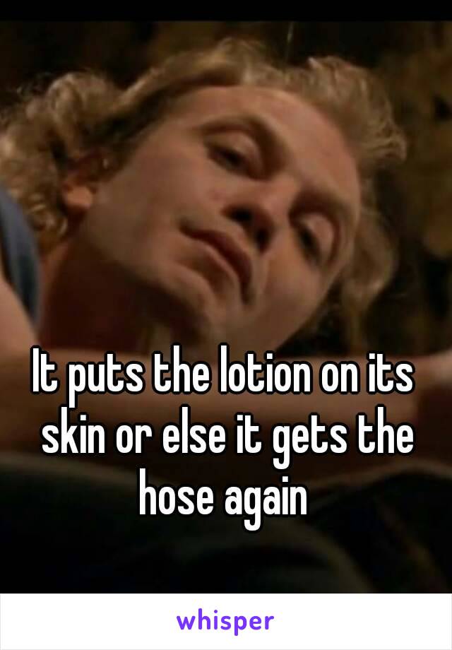 It puts the lotion on its skin or else it gets the hose again 