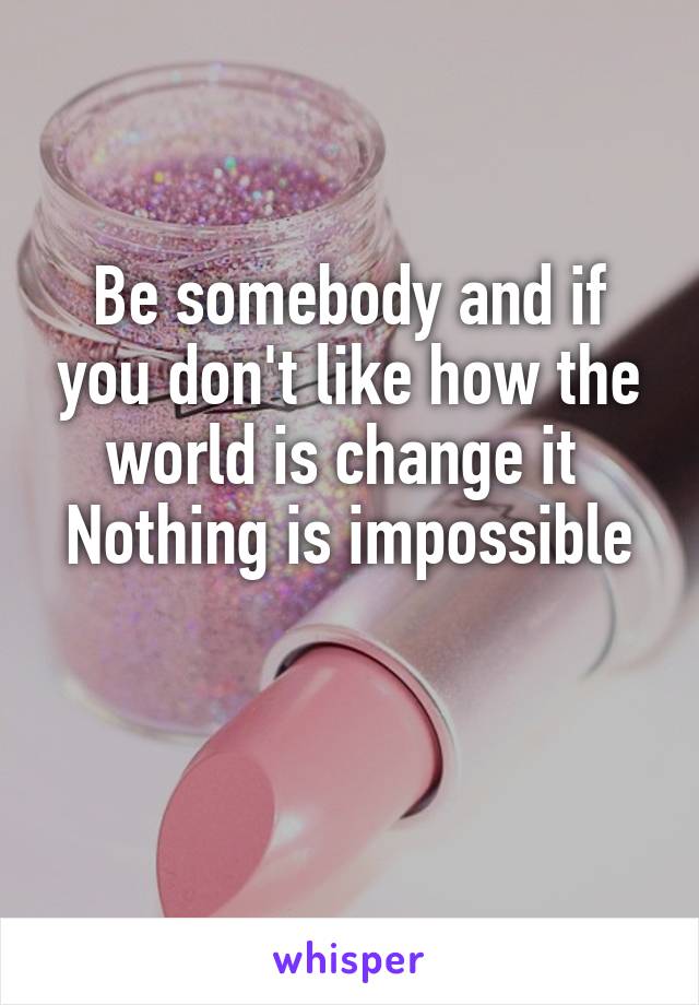 Be somebody and if you don't like how the world is change it 
Nothing is impossible  
