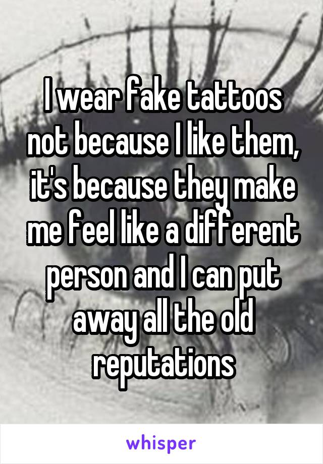 I wear fake tattoos not because I like them, it's because they make me feel like a different person and I can put away all the old reputations