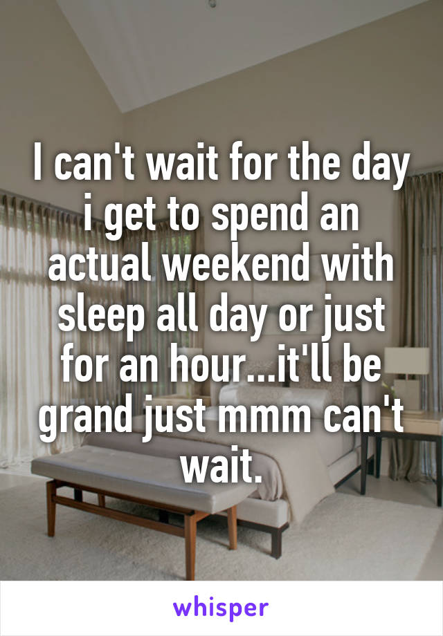 I can't wait for the day i get to spend an actual weekend with sleep all day or just for an hour...it'll be grand just mmm can't wait.