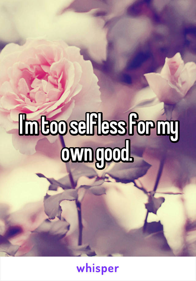 I'm too selfless for my own good. 