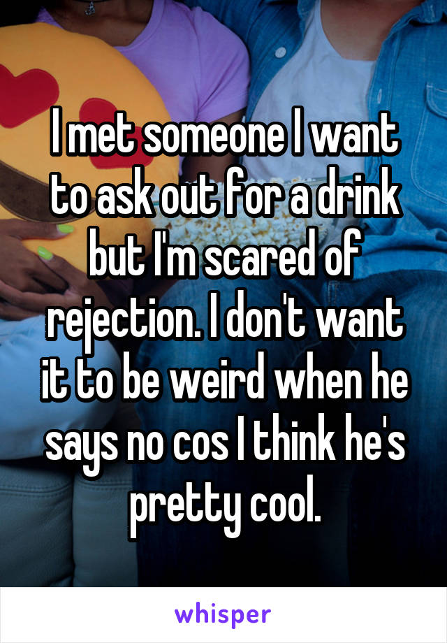 I met someone I want to ask out for a drink but I'm scared of rejection. I don't want it to be weird when he says no cos I think he's pretty cool.