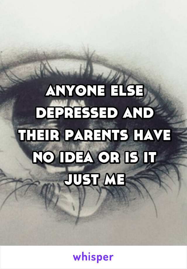 anyone else depressed and their parents have no idea or is it just me