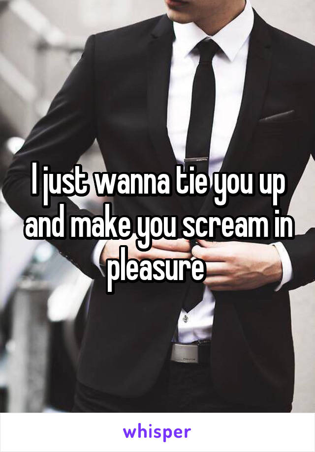 I just wanna tie you up and make you scream in pleasure 