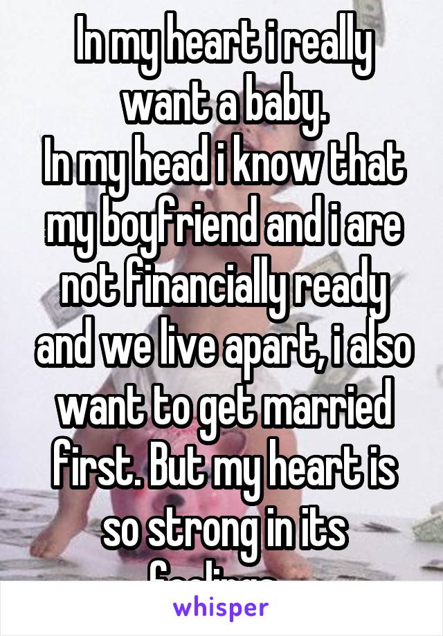 In my heart i really want a baby.
In my head i know that my boyfriend and i are not financially ready and we live apart, i also want to get married first. But my heart is so strong in its feelings...