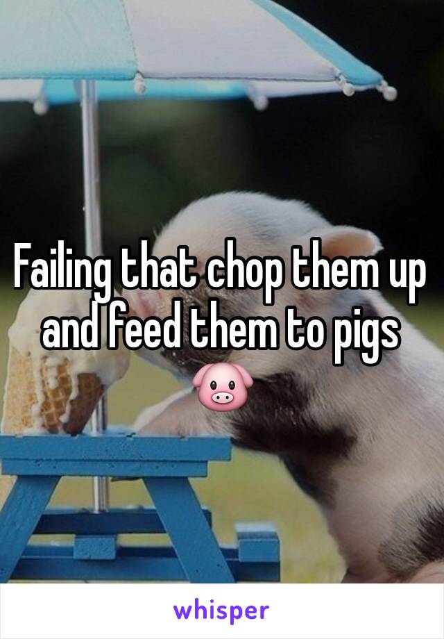 Failing that chop them up and feed them to pigs 🐷