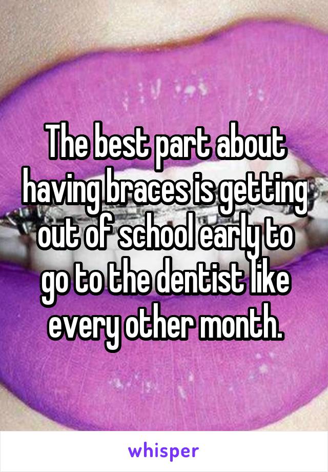 The best part about having braces is getting out of school early to go to the dentist like every other month.