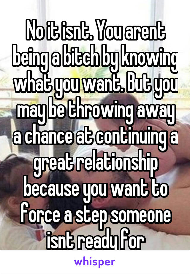 No it isnt. You arent being a bitch by knowing what you want. But you may be throwing away a chance at continuing a great relationship because you want to force a step someone isnt ready for