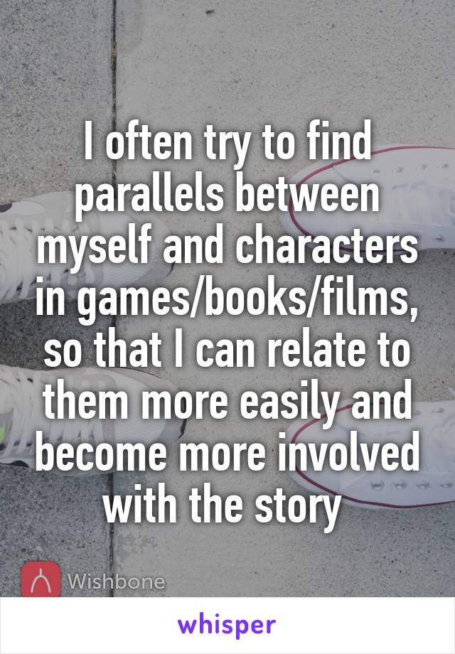 I often try to find parallels between myself and characters in games/books/films, so that I can relate to them more easily and become more involved with the story 