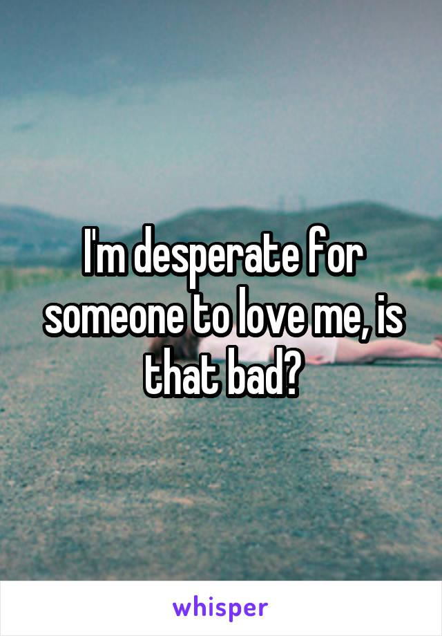 I'm desperate for someone to love me, is that bad?