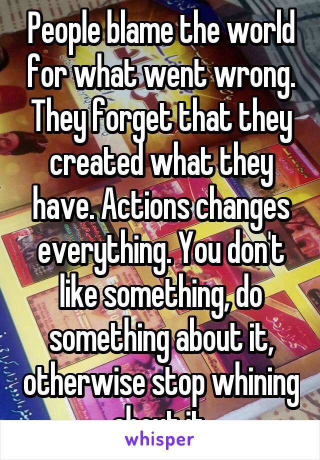 People blame the world for what went wrong. They forget that they created what they have. Actions changes everything. You don't like something, do something about it, otherwise stop whining about it.