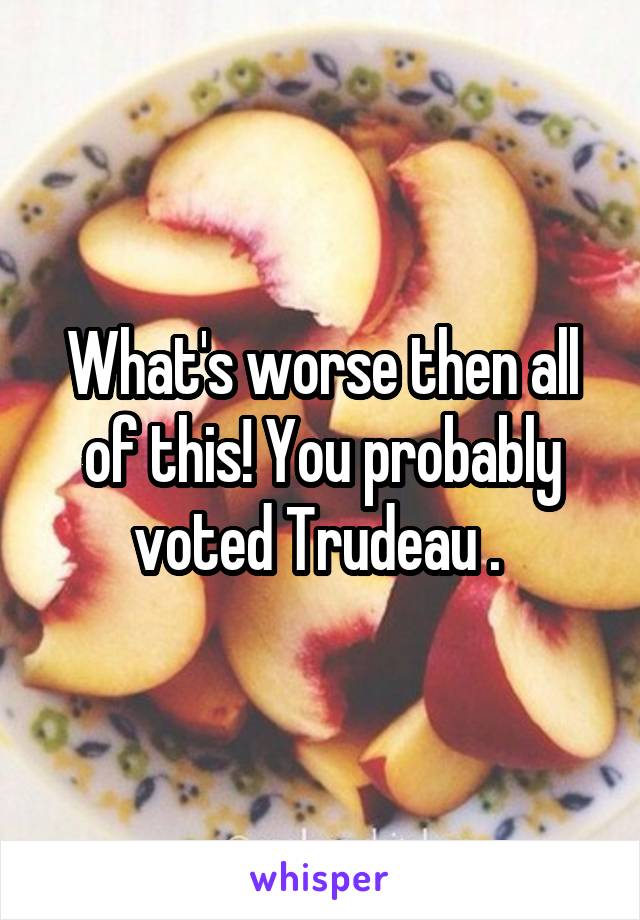 What's worse then all of this! You probably voted Trudeau . 