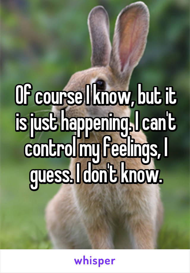 Of course I know, but it is just happening. I can't control my feelings, I guess. I don't know.