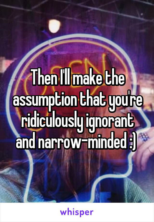 Then I'll make the assumption that you're ridiculously ignorant and narrow-minded :) 