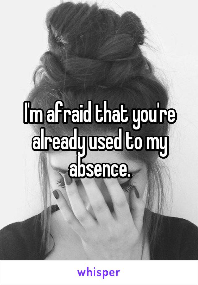 I'm afraid that you're already used to my absence.