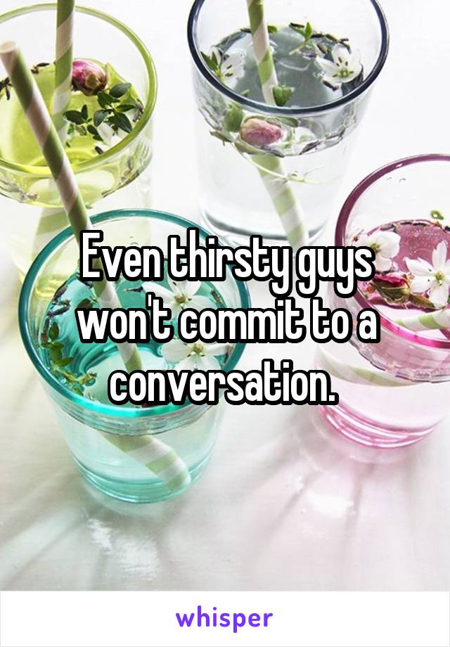 Even thirsty guys won't commit to a conversation. 