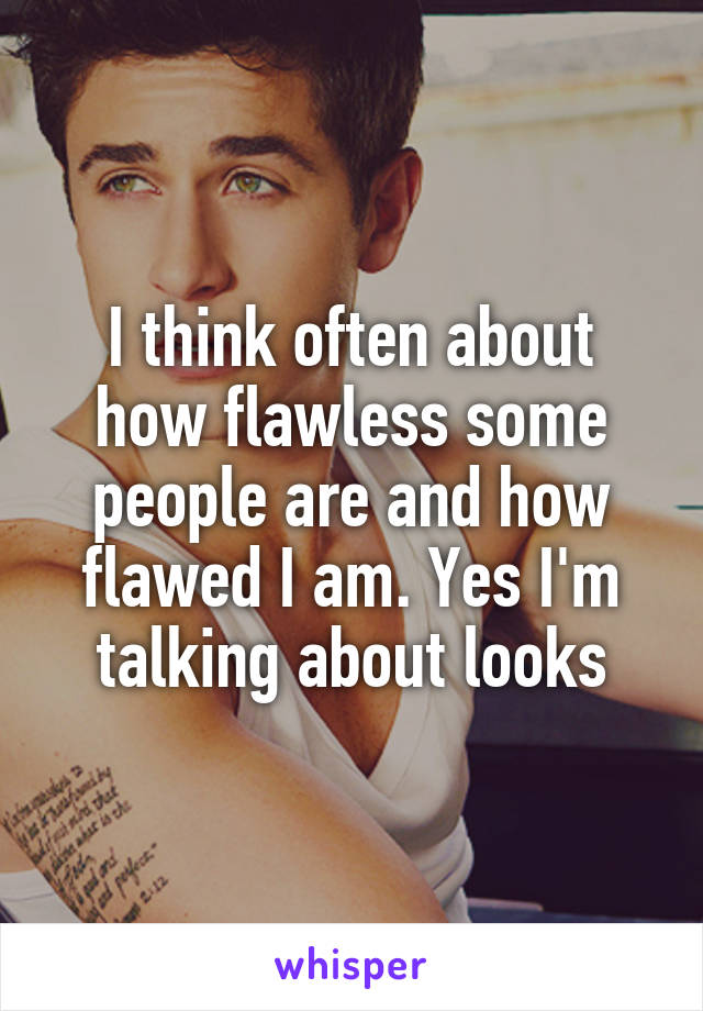 I think often about how flawless some people are and how flawed I am. Yes I'm talking about looks