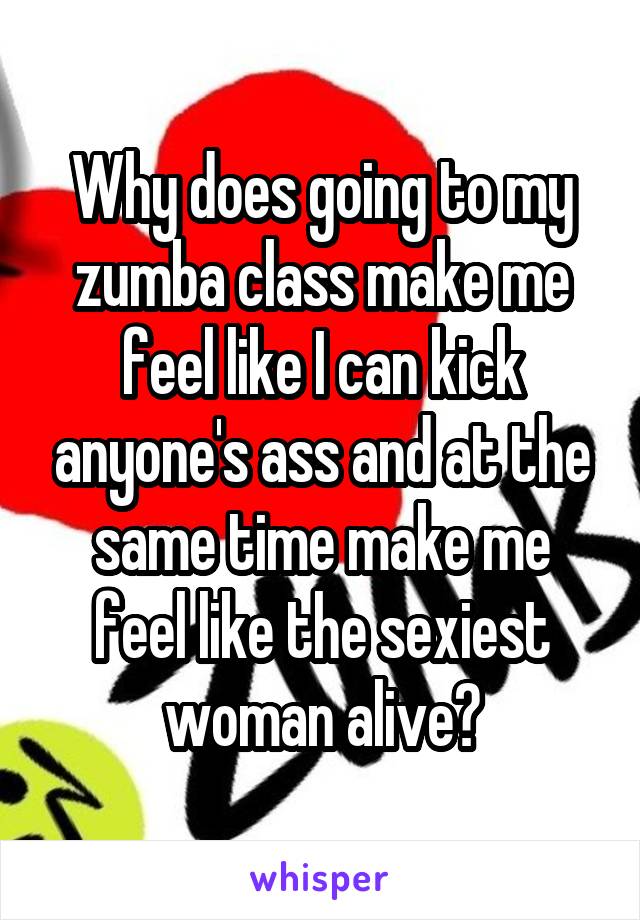 Why does going to my zumba class make me feel like I can kick anyone's ass and at the same time make me feel like the sexiest woman alive?