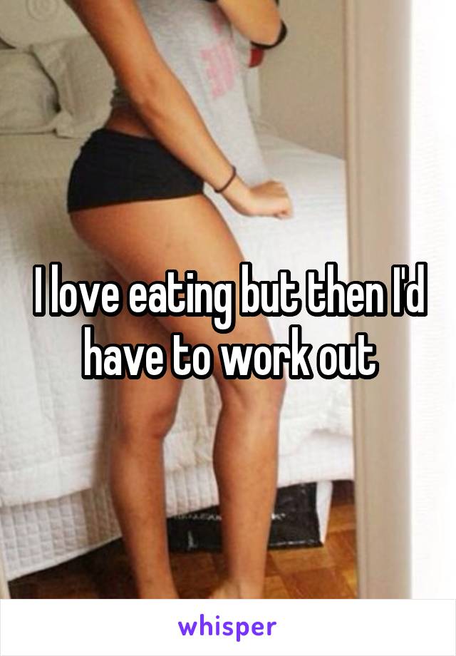 I love eating but then I'd have to work out