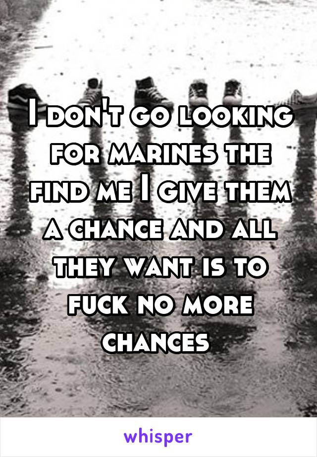 I don't go looking for marines the find me I give them a chance and all they want is to fuck no more chances 