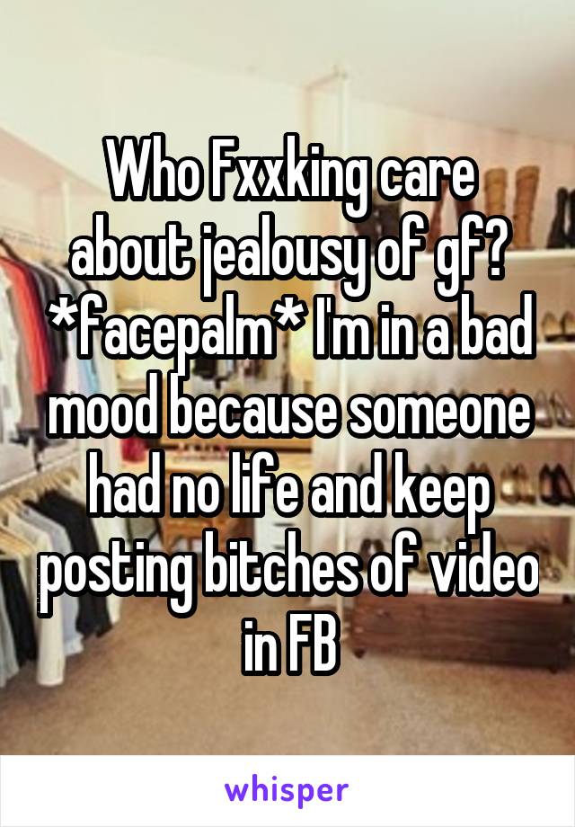 Who Fxxking care about jealousy of gf? *facepalm* I'm in a bad mood because someone had no life and keep posting bitches of video in FB