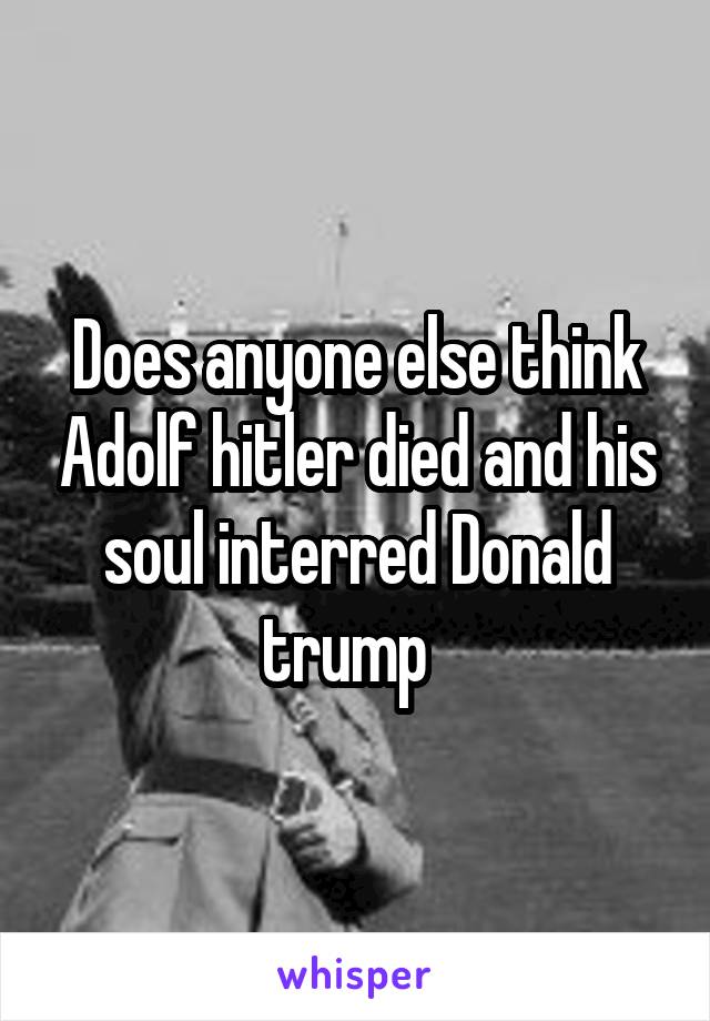 Does anyone else think Adolf hitler died and his soul interred Donald trump  