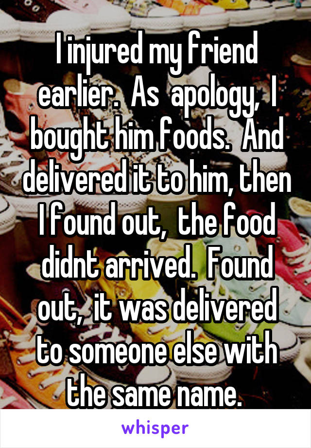 I injured my friend earlier.  As  apology,  I bought him foods.  And delivered it to him, then I found out,  the food didnt arrived.  Found out,  it was delivered to someone else with the same name. 