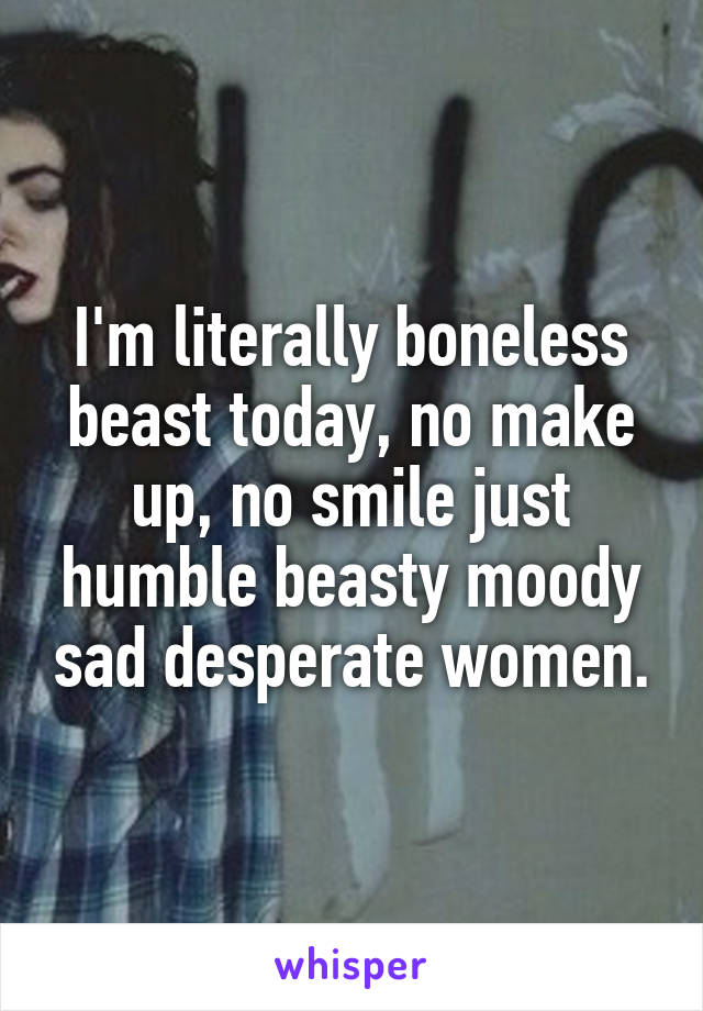 I'm literally boneless beast today, no make up, no smile just humble beasty moody sad desperate women.