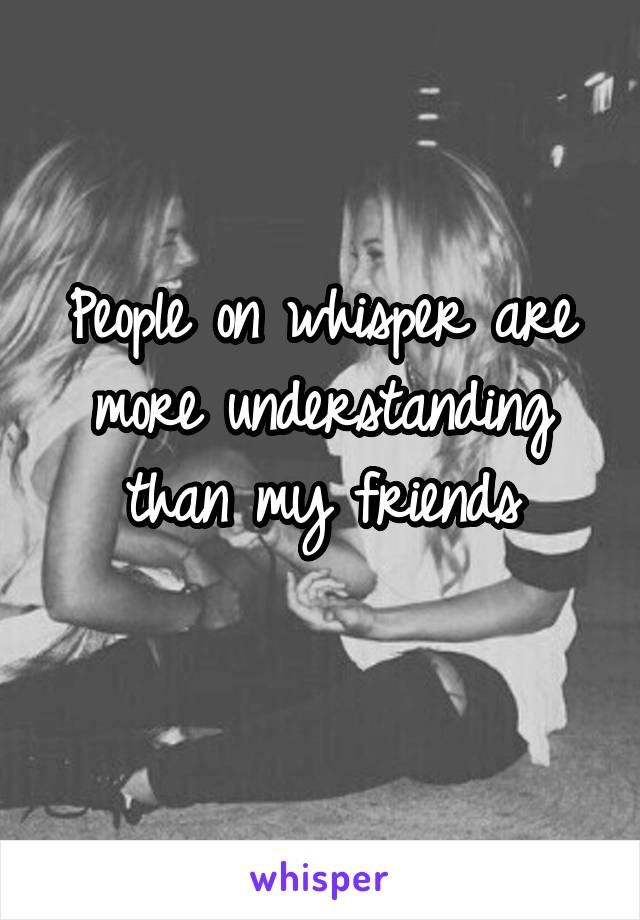 People on whisper are more understanding than my friends
