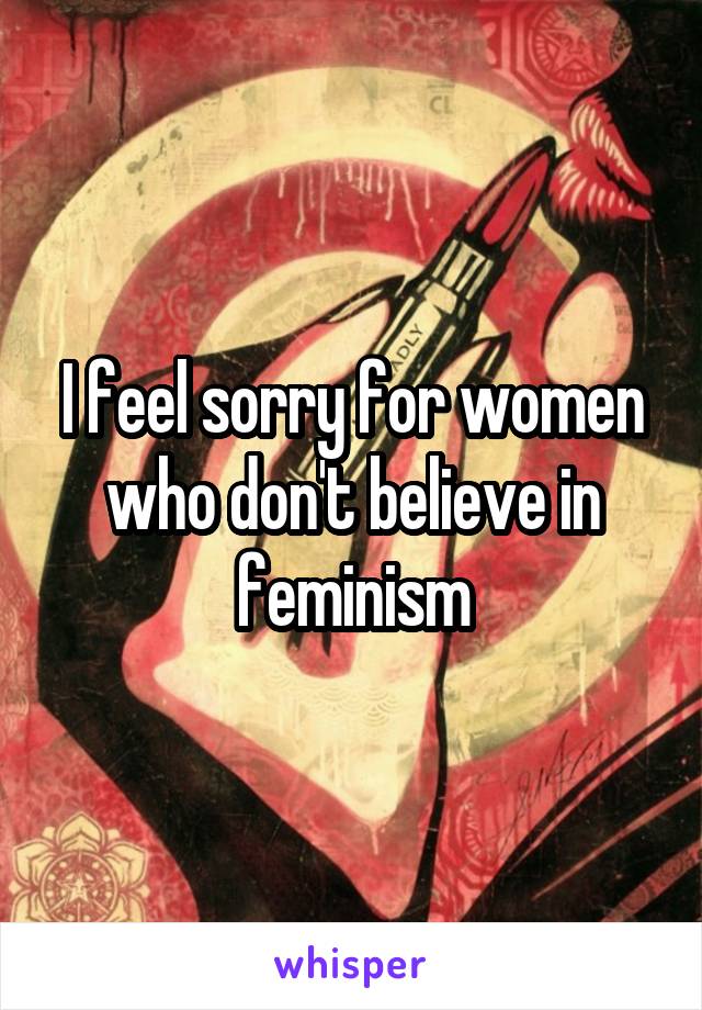 I feel sorry for women who don't believe in feminism