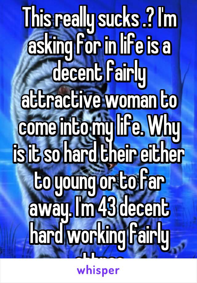 This really sucks .? I'm asking for in life is a decent fairly attractive woman to come into my life. Why is it so hard their either to young or to far away. I'm 43 decent hard working fairly attrac