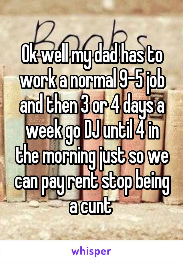 Ok well my dad has to work a normal 9-5 job and then 3 or 4 days a week go DJ until 4 in the morning just so we can pay rent stop being a cunt 