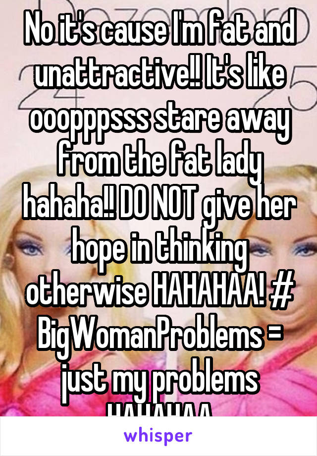 No it's cause I'm fat and unattractive!! It's like ooopppsss stare away from the fat lady hahaha!! DO NOT give her hope in thinking otherwise HAHAHAA! # BigWomanProblems = just my problems HAHAHAA