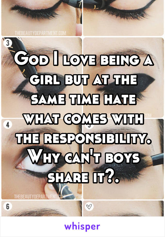 God I love being a girl but at the same time hate what comes with the responsibility. Why can't boys share it?.