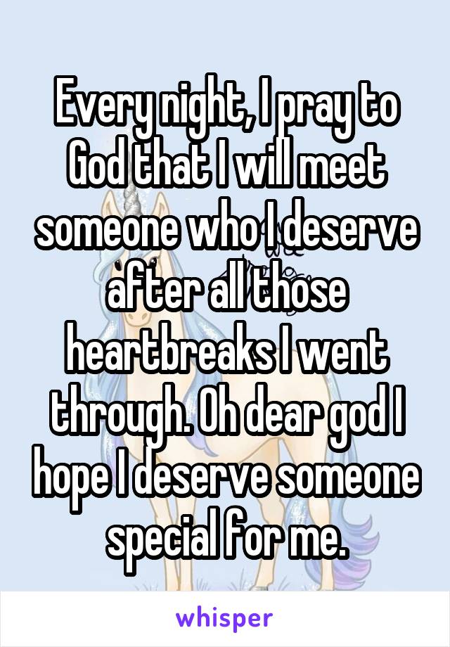 Every night, I pray to God that I will meet someone who I deserve after all those heartbreaks I went through. Oh dear god I hope I deserve someone special for me.